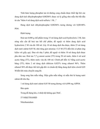 Tính hàm lượng phosphat tan từ đường cong chuẩn được thiết lập bởi các 
dung dịch kali dihydrophosphat 0,00286% được xử lý giống như mẫu thử bắt đầu 
từ câu "thêm 4 ml dung dịch acid sulfuric 1 M..." 
Dung dịch kali dihydrophosphat 0,00286% tương đương với 0,00100% 
PO4. 
Định lượng 
Hoà tan 0,800 g chế phẩm trong 15 ml dung dịch acid hydrocloric 2 M, làm 
nóng nếu cần để hoà tan hết chế phẩm, để nguội và thêm dung dịch acid 
hydrocloric 2 M vừa đủ 100 ml. Lấy 10 ml dung dịch thu được, thêm 25 ml dung 
dịch natri edetat 0,05 M, nhỏ từng giọt amoniac 13,5 M (TT) đến khi có phản ứng 
kiềm với giấy quỳ. Đun sôi nhẹ 5 phút, để nguội và thêm 10 ml dung dịch được 
pha như sau: Hoà tan 7,7 g amoni acetat (TT) trong 50 ml nước, thêm 6 ml acid 
acetic băng (TT), thêm nước vừa đủ 100 ml. Chỉnh pH đến 4,5 bằng acid acetic 
băng (TT), thêm 2 ml dung dịch dithizon 0,025% trong ethanol 96%. Thêm 
ethanol 96% để được thể tích gấp đôi và chuẩn độ bằng dung dịch kẽm clorid 0,05 
M đến khi màu chuyển sang đỏ. 
Song song làm mẫu trắng. Hiệu giữa mẫu trắng và mẫu thử là lượng natri 
edetat đã tiêu thụ. 
1 ml dung dịch natri edetat 0,05 M tương đương với 6,098 mg AlPO4. 
Bảo quản 
Trong đồ đựng kín, ở nhiệt độ không quá 30oC. 
57-NIKETHAMID 
Nikethamidum 
 
