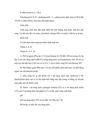 C10H14N2O P.t.l: 178,2 
Nikethamid là N, N - diethylpyridin - 3 - carboxamid, phải chứa từ 99,0 đến 
101,0% C10H14N2O, tính theo chế phẩm khan. 
Tính chất 
Chất lỏng sánh như dầu hoặc khối kết tinh không màu hoặc màu hơi ánh 
vàng. Có thể trộn lẫn với nước, cloroform, ethanol 96% và ether ở bất kỳ tỷ lệ nào. 
Định tính 
Có thể chọn một trong hai nhóm định tính sau: 
Nhóm I: A, B. 
Nhóm II: A, C, D. 
A. Phổ tử ngoại (Phụ lục 3.1) trong khoảng từ 230 đến 350 nm trong cốc đo 
dày 2 cm của dung dịch 0,0015% trong dung dịch acid hydrocloric 0,01 M chỉ có 
một cực đại hấp thụ ở 263 nm và A (1%, 1 cm) ở bước sóng 263 nm khoảng 285. 
B. Phổ hồng ngoại (Phụ lục 3.2) của chế phẩm phải phù hợp với phổ hồng 
ngoại của nikethamid chuẩn. 
C. Đun nóng 0,1 g chế phẩm với 1 ml dung dịch natri hydroxyd 2 M. 
Diethylamin được tạo ra có thể nhận biết bằng mùi đặc trưng và bằng sự chuyển 
màu giấy quỳ đỏ thành xanh. 
D. Thêm 2 ml dung dịch cyanogen bromid (TT) và 3 ml dung dịch anilin 
2,5% vào 2 ml dung dịch chế phẩm 0,1% và lắc, màu vàng xuất hiện. 
pH 
pH của dung dịch 25% từ 6,0 đến 7,8 (Phụ lục 5.9). 
Độ trong và màu sắc của dung dịch 
 