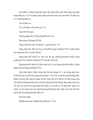 Chế phẩm ở dạng lỏng hoặc được làm lỏng bằng cách đun nóng nhẹ phải 
trong (Phụ lục 5.12) và không được đậm màu hơn màu của màu mẫu V5 (Phụ lục 
5.17, phương pháp 2). 
Chỉ số khúc xạ 
Từ 1,524 đến 1,526 (Phụ lục 5.7). 
Tạp chất liên quan 
Phương pháp sắc ký lớp mỏng (Phụ lục 4.4). 
Bản mỏng: Silicagel GF254. 
Dung môi khai triển: Propanol - cloroform (25: 75). 
Dung dịch thử: Hoà tan 0,4 g chế phẩm trong methanol (TT) và pha loãng 
với methanol (TT) vừa đủ 10,0 ml. 
Dung dịch đối chiếu (1): Hoà tan 40 mg ethylnicotinamid chuẩn trong 
methanol (TT) và thêm methanol (TT) vừa đủ 100,0 ml. 
Dung dịch đối chiếu (2): Hút chính xác 1,0 ml dung dịch đối chiếu (1) pha 
thành 10,0 ml bằng methanol (TT). 
Cách tiến hành: Chấm riêng biệt lên bản mỏng 10 l các dung dịch trên. 
Triển khai sắc ký đến khi dung môi đi được 15 cm, lấy ra để khô ngoài không khí. 
Quan sát dưới ánh sáng tử ngoại ở bước sóng 254 nm. Bất kỳ vết nào tương ứng 
với ethylnicotinamid trên sắc ký đồ của dung dịch thử không được đậm màu hơn 
vết trên sắc ký đồ của dung dịch đối chiếu (1) và bất kỳ vết phụ khác ngoài vết 
chính và vết tương ứng với ethylnicotinamid không được đậm màu hơn vết trên 
sắc ký đồ của dung dịch đối chiếu (2). 
Kim loại nặng 
Không được quá 10 phần triệu (Phụ lục 7.4.7). 
 