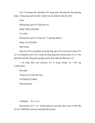 Lấy 12 ml dung dịch chế phẩm 10% trong nước tiến hành thử theo phương 
pháp 1. Dùng dung dịch chì mẫu 1 phần triệu để chuẩn bị mẫu đối chiếu. 
Nước 
Không được quá 0,3% (Phụ lục 6.6). 
Dùng 2,000 g chế phẩm. 
Tro sulfat 
Không được quá 0,1% (Phụ lục 7.7, phương pháp 2). 
Dùng 1,0 g chế phẩm. 
Định lượng 
Hoà tan 0,150 g chế phẩm trong hỗn hợp gồm 20 ml acid acetic khan (TT) 
và 5 ml anhydrid acetic (TT). Chuẩn độ bằng dung dịch acid percloric 0,1 N. Xác 
định điểm kết thúc bằng phương pháp chuẩn độ đo điện thế (Phụ lục 6.12). 
1 ml dung dịch acid percloric 0,1 N tương đương với 17,82 mg 
C10H14N2O. 
Bảo quản 
Trong lọ kín, tránh ánh sáng. 
58-PARACETAMOL 
Paracetamolum 
C8H9NO2 P.t.l: 151,2 
Paracetamol là N - (4 - hydroxyphenyl) acetamid, phải chứa từ 99,0 đến 
101,0% C8H9NO2, tính theo chế phẩm đã làm khô. 
 
