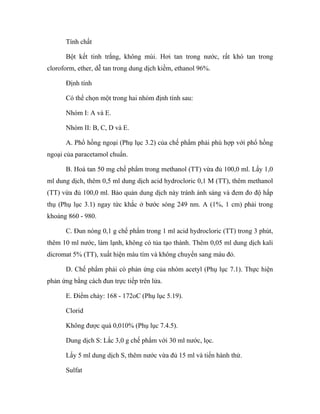 Tính chất 
Bột kết tinh trắng, không mùi. Hơi tan trong nước, rất khó tan trong 
cloroform, ether, dễ tan trong dung dịch kiềm, ethanol 96%. 
Định tính 
Có thể chọn một trong hai nhóm định tính sau: 
Nhóm I: A và E. 
Nhóm II: B, C, D và E. 
A. Phổ hồng ngoại (Phụ lục 3.2) của chế phẩm phải phù hợp với phổ hồng 
ngoại của paracetamol chuẩn. 
B. Hoà tan 50 mg chế phẩm trong methanol (TT) vừa đủ 100,0 ml. Lấy 1,0 
ml dung dịch, thêm 0,5 ml dung dịch acid hydrocloric 0,1 M (TT), thêm methanol 
(TT) vừa đủ 100,0 ml. Bảo quản dung dịch này tránh ánh sáng và đem đo độ hấp 
thụ (Phụ lục 3.1) ngay tức khắc ở bước sóng 249 nm. A (1%, 1 cm) phải trong 
khoảng 860 - 980. 
C. Đun nóng 0,1 g chế phẩm trong 1 ml acid hydrocloric (TT) trong 3 phút, 
thêm 10 ml nước, làm lạnh, không có tủa tạo thành. Thêm 0,05 ml dung dịch kali 
dicromat 5% (TT), xuất hiện màu tím và không chuyển sang màu đỏ. 
D. Chế phẩm phải có phản ứng của nhóm acetyl (Phụ lục 7.1). Thực hiện 
phản ứng bằng cách đun trực tiếp trên lửa. 
E. Điểm chảy: 168 - 172oC (Phụ lục 5.19). 
Clorid 
Không được quá 0,010% (Phụ lục 7.4.5). 
Dung dịch S: Lắc 3,0 g chế phẩm với 30 ml nước, lọc. 
Lấy 5 ml dung dịch S, thêm nước vừa đủ 15 ml và tiến hành thử. 
Sulfat 
 