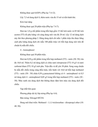 Không được quá 0,020% (Phụ lục 7.4.12). 
Lấy 7,5 ml dung dịch S, thêm nước vừa đủ 15 ml và tiến hành thử. 
Kim loại nặng 
Không được quá 20 phần triệu (Phụ lục 7.4.7). 
Hoà tan 1,0 g chế phẩm trong hỗn hợp gồm 15 thể tích nước và 85 thể tích 
aceton (TT) rồi pha loãng với cùng dung môi vừa đủ 20 ml. Lấy 12 ml dung dịch 
này thử theo phương pháp 2. Dùng dung dịch chì mẫu 1 phần triệu thu được bằng 
cách pha loãng dung dịch chì mẫu 100 phần triệu với hỗn hợp dung môi trên để 
chuẩn bị mẫu đối chiếu. 
4 - Aminophenol 
Không được quá 50 phần triệu. 
Hoà tan 0,50 g chế phẩm trong hỗn hợp methanol (TT) - nước (50: 50) vừa 
đủ 10,0 ml. Thêm 0,2 ml dung dịch có chứa natri nitroprusiat (TT) 10 g/l và natri 
carbonat khan (TT) 10 g/l mới pha. Trộn đều và để yên 30 phút. Song song chuẩn 
bị mẫu đối chiếu trong cùng điều kiện, tiến hành với 10,0 ml hỗn hợp methanol 
(TT) - nước (50 : 50) chứa 0,50 g paracetamol không có 4 - aminophenol và 0,5 
ml dung dịch 4 - aminophenol 0,05 g/l trong hỗn hợp methanol (TT) - nước (50 : 
50). Màu xanh của dung dịch thử không được đậm hơn màu của dung dịch đối 
chiếu. 
Tạp chất liên quan 
Phương pháp sắc ký lớp mỏng (Phụ lục 4.4). 
Bản mỏng: Silicagel HF254. 
Dung môi khai triển: Methanol - 1,1,1-tricloroethan - diisopropyl ether (10: 
40: 50). 
 