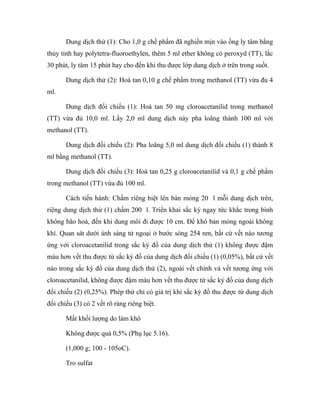 Dung dịch thử (1): Cho 1,0 g chế phẩm đã nghiền mịn vào ống ly tâm bằng 
thủy tinh hay polytetra-fluoroethylen, thêm 5 ml ether không có peroxyd (TT), lắc 
30 phút, ly tâm 15 phút hay cho đến khi thu được lớp dung dịch ở trên trong suốt. 
Dung dịch thử (2): Hoà tan 0,10 g chế phẩm trong methanol (TT) vừa đủ 4 
ml. 
Dung dịch đối chiếu (1): Hoà tan 50 mg cloroacetanilid trong methanol 
(TT) vừa đủ 10,0 ml. Lấy 2,0 ml dung dịch này pha loãng thành 100 ml với 
methanol (TT). 
Dung dịch đối chiếu (2): Pha loãng 5,0 ml dung dịch đối chiếu (1) thành 8 
ml bằng methanol (TT). 
Dung dịch đối chiếu (3): Hoà tan 0,25 g cloroacetanilid và 0,1 g chế phẩm 
trong methanol (TT) vừa đủ 100 ml. 
Cách tiến hành: Chấm riêng biệt lên bản mỏng 20 l mỗi dung dịch trên, 
riêng dung dịch thử (1) chấm 200 l. Triển khai sắc ký ngay tức khắc trong bình 
không bão hoà, đến khi dung môi đi được 10 cm. Để khô bản mỏng ngoài không 
khí. Quan sát dưới ánh sáng tử ngoại ở bước sóng 254 nm, bất cứ vết nào tương 
ứng với cloroacetanilid trong sắc ký đồ của dung dịch thử (1) không được đậm 
màu hơn vết thu được từ sắc ký đồ của dung dịch đối chiếu (1) (0,05%), bất cứ vết 
nào trong sắc ký đồ của dung dịch thử (2), ngoài vết chính và vết tương ứng với 
cloroacetanilid, không được đậm màu hơn vết thu được từ sắc ký đồ của dung dịch 
đối chiếu (2) (0,25%). Phép thử chỉ có giá trị khi sắc ký đồ thu được từ dung dịch 
đối chiếu (3) có 2 vết rõ ràng riêng biệt. 
Mất khối lượng do làm khô 
Không được quá 0,5% (Phụ lục 5.16). 
(1,000 g; 100 - 105oC). 
Tro sulfat 
 