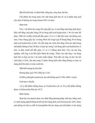 Bột kết tinh hoặc vô định hình, trắng hay vàng nhạt, hút ẩm. 
Chế phẩm tan trong nước cho một dung dịch đục lờ và có phản ứng acid 
yếu, thực tế không tan trong ethanol 96% và ether. 
Định tính 
Cho 1 ml fibrin đỏ congo lên một giấy lọc và rửa bằng một dung dịch được 
điều chế bằng cách pha loãng 30 ml dung dịch acid hydrocloric 1 M với nước để 
được 1000 ml và điều chỉnh pH đến giữa 1,5 và 1,7, đến khi nước rửa không còn 
màu. Chọc thủng giấy lọc và tráng fibrin đỏ congo qua lỗ thủng bằng 20 ml dung 
dịch acid hydrocloric ở trên. Lắc hỗn hợp này trước khi dùng. Hoà tan một lượng 
chế phẩm không ít hơn 20 đơn vị hoạt lực trong 2 ml dung dịch acid hydrocloric ở 
trên và điều chỉnh pH đến giữa 1,5 và 1,7 (Dung dịch thử). Cho vào hai ống 
nghiệm, mỗi ống 4 ml hỗn dịch fibrin đỏ congo. Thêm vào một ống 1 ml dung 
dịch thử và ống còn lại 1 ml nước (mẫu trắng). Trộn đều các ống và cho vào nồi 
cách thuỷ ở 25oC, lắc nhẹ trong 15 phút. Dung dịch mẫu trắng không có màu và 
dung dịch thử phải có màu xanh tím. 
Mất khối lượng do làm khô 
Không được quá 5,0% (Phụ lục 5.16). 
(0,500 g; phosphor pentoxyd; áp suất không quá 0,7 kPa; 60oC; 4 giờ). 
Giới hạn vi khuẩn 
1,0 g chế phẩm không được có Escherichia coli và 10 g chế phẩm không 
được có Salmonella (Phụ lục 10.7). 
Định lượng 
Hoạt lực của pepsin được xác định bằng phương pháp sinh học, bằng cách 
so sánh lượng peptid không bị kết tủa bởi dung dịch acid tricloroacetic 4,0%, được 
giải phóng từ một cơ chất là hemoglobin bởi tác dụng của chế phẩm và tác dụng 
 