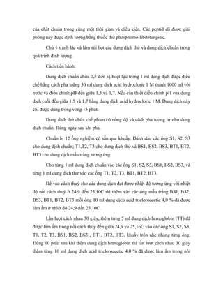 của chất chuẩn trong cùng một thời gian và điều kiện. Các peptid đã được giải 
phóng này được định lượng bằng thuốc thử phosphomo-libdotungstic. 
Chú ý tránh lắc và làm sủi bọt các dung dịch thử và dung dịch chuẩn trong 
quá trình định lượng. 
Cách tiến hành: 
Dung dịch chuẩn chứa 0,5 đơn vị hoạt lực trong 1 ml dung dịch được điều 
chế bằng cách pha loãng 30 ml dung dịch acid hydrocloric 1 M thành 1000 ml với 
nước và điều chỉnh pH đến giữa 1,5 và 1,7. Nếu cần thiết điều chỉnh pH của dung 
dịch cuối đến giữa 1,5 và 1,7 bằng dung dịch acid hydrocloric 1 M. Dung dịch này 
chỉ được dùng trong vòng 15 phút. 
Dung dịch thử chứa chế phẩm có nồng độ và cách pha tương tự như dung 
dịch chuẩn. Dùng ngay sau khi pha. 
Chuẩn bị 12 ống nghiệm có sẵn que khuấy. Đánh dấu các ống S1, S2, S3 
cho dung dịch chuẩn; T1,T2, T3 cho dung dịch thử và BS1, BS2, BS3, BT1, BT2, 
BT3 cho dung dịch mẫu trắng tương ứng. 
Cho từng 1 ml dung dịch chuẩn vào các ống S1, S2, S3, BS1, BS2, BS3, và 
từng 1 ml dung dịch thử vào các ống T1, T2, T3, BT1, BT2, BT3. 
Để vào cách thuỷ cho các dung dịch đạt được nhiệt độ tương ứng với nhiệt 
độ nồi cách thuỷ ở 24,9 đến 25,10C thì thêm vào các ống mẫu trắng BS1, BS2, 
BS3, BT1, BT2, BT3 mỗi ống 10 ml dung dịch acid tricloroacetic 4,0 % đã được 
làm ấm ở nhiệt độ 24,9 đến 25,10C. 
Lần lượt cách nhau 30 giây, thêm từng 5 ml dung dịch hemoglobin (TT) đã 
được làm ấm trong nồi cách thuỷ đến giữa 24,9 và 25,1oC vào các ống S1, S2, S3, 
T1, T2, T3, BS1, BS2, BS3 , BT1, BT2, BT3, khuấy trộn nhẹ nhàng từng ống. 
Đúng 10 phút sau khi thêm dung dịch hemoglobin thì lần lượt cách nhau 30 giây 
thêm từng 10 ml dung dịch acid tricloroacetic 4,0 % đã được làm ấm trong nồi 
 