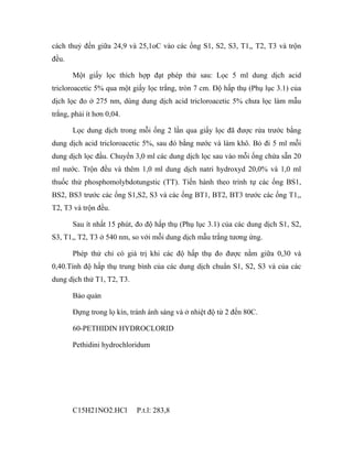 cách thuỷ đến giữa 24,9 và 25,1oC vào các ống S1, S2, S3, T1,, T2, T3 và trộn 
đều. 
Một giấy lọc thích hợp đạt phép thử sau: Lọc 5 ml dung dịch acid 
tricloroacetic 5% qua một giấy lọc trắng, tròn 7 cm. Độ hấp thụ (Phụ lục 3.1) của 
dịch lọc đo ở 275 nm, dùng dung dịch acid tricloroacetic 5% chưa lọc làm mẫu 
trắng, phải ít hơn 0,04. 
Lọc dung dịch trong mỗi ống 2 lần qua giấy lọc đã được rửa trước bằng 
dung dịch acid tricloroacetic 5%, sau đó bằng nước và làm khô. Bỏ đi 5 ml mỗi 
dung dịch lọc đầu. Chuyển 3,0 ml các dung dịch lọc sau vào mỗi ống chứa sẵn 20 
ml nước. Trộn đều và thêm 1,0 ml dung dịch natri hydroxyd 20,0% và 1,0 ml 
thuốc thử phosphomolybdotungstic (TT). Tiến hành theo trình tự các ống BS1, 
BS2, BS3 trước các ống S1,S2, S3 và các ống BT1, BT2, BT3 trước các ống T1,, 
T2, T3 và trộn đều. 
Sau ít nhất 15 phút, đo độ hấp thụ (Phụ lục 3.1) của các dung dịch S1, S2, 
S3, T1,, T2, T3 ở 540 nm, so với mỗi dung dịch mẫu trắng tương ứng. 
Phép thử chỉ có giá trị khi các độ hấp thụ đo được nằm giữa 0,30 và 
0,40.Tính độ hấp thụ trung bình của các dung dịch chuẩn S1, S2, S3 và của các 
dung dịch thử T1, T2, T3. 
Bảo quản 
Đựng trong lọ kín, tránh ánh sáng và ở nhiệt độ từ 2 đến 80C. 
60-PETHIDIN HYDROCLORID 
Pethidini hydrochloridum 
C15H21NO2.HCl P.t.l: 283,8 
 
