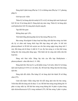 Dung dịch S phải trong (Phụ lục 5.12) và không màu (Phụ lục 5.17, phương 
pháp 2). 
Giới hạn acid - kiềm 
Thêm 0,2 ml dung dịch đỏ methyl (CT) và 0,2 ml dung dịch natri hydroxyd 
0,01 M vào 10 ml dung dịch S. Dung dịch này màu vàng. Thêm 0,3 ml dung dịch 
acid hydrocloric 0,01 M, dung dịch chuyển sang đỏ. 
Tạp chất liên quan 
Không được quá 1,0%. 
Tiến hành bằng phương pháp sắc ký lớp mỏng (Phụ lục 4.4). 
Bản mỏng: Kieselguhr G được hoạt hoá bằng cách đặt bản mỏng vào bình 
sắc ký có chứa một lượng thích hợp hỗn hợp dung môi gồm: 10 thể tích 
phenoxyethanol và 90 thể tích aceton sao cho bản mỏng ngập trong dung môi 5 
mm. Khi dung môi đi được ít nhất là 15 cm, lấy bản mỏng ra và làm khô trong 
luồng khí, bản mỏng phải dùng ngay. Tiến hành sắc ký cùng một chiều như khi 
hoạt hoá. 
Dung môi khai triển: Dùng lớp trên của hỗn hợp Diethylamin - 
phenoxyethanol - ether dầu hoả (1: 8: 100). 
Dung dịch thử: Hoà tan 0,1 g chế phẩm trong 5 ml nước, thêm 0,5 ml dung 
dịch natri hydroxyd 10 M và 2 ml ether, lắc. Để tách lớp. Dùng lớp trên làm dung 
dịch thử. 
Dung dịch đối chiếu: Pha loãng 0,5 ml dung dịch thử thành 50 ml bằng 
ether (TT). 
Cách tiến hành: Chấm riêng biệt 5àl mỗi dung dịch trên lên bản mỏng. 
Triển khai đến khi dung môi đi được 12 cm. Để khô bản mỏng trong không khí 10 
phút và chạy nhắc lại. Để khô bản mỏng trong không khí 10 phút và phun dung 
dịch diclorofluorescein 0,2% trong methanol (TT). Để bản mỏng 5 phút và phun 
 