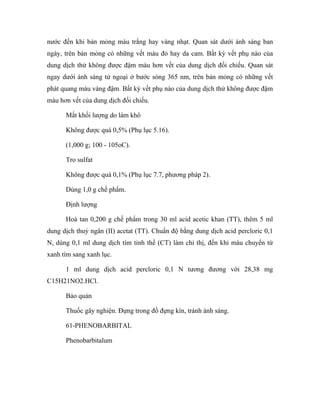nước đến khi bản mỏng màu trắng hay vàng nhạt. Quan sát dưới ánh sáng ban 
ngày, trên bản mỏng có những vết màu đỏ hay da cam. Bất kỳ vết phụ nào của 
dung dịch thử không được đậm màu hơn vết của dung dịch đối chiếu. Quan sát 
ngay dưới ánh sáng tử ngoại ở bước sóng 365 nm, trên bản mỏng có những vết 
phát quang màu vàng đậm. Bất kỳ vết phụ nào của dung dịch thử không được đậm 
màu hơn vết của dung dịch đối chiếu. 
Mất khối lượng do làm khô 
Không được quá 0,5% (Phụ lục 5.16). 
(1,000 g; 100 - 105oC). 
Tro sulfat 
Không được quá 0,1% (Phụ lục 7.7, phương pháp 2). 
Dùng 1,0 g chế phẩm. 
Định lượng 
Hoà tan 0,200 g chế phẩm trong 30 ml acid acetic khan (TT), thêm 5 ml 
dung dịch thuỷ ngân (II) acetat (TT). Chuẩn độ bằng dung dịch acid percloric 0,1 
N, dùng 0,1 ml dung dịch tím tinh thể (CT) làm chỉ thị, đến khi màu chuyển từ 
xanh tím sang xanh lục. 
1 ml dung dịch acid percloric 0,1 N tương đương với 28,38 mg 
C15H21NO2.HCl. 
Bảo quản 
Thuốc gây nghiện. Đựng trong đồ đựng kín, tránh ánh sáng. 
61-PHENOBARBITAL 
Phenobarbitalum 
 