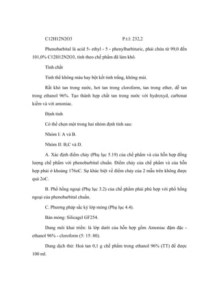 C12H12N2O3 P.t.l: 232,2 
Phenobarbital là acid 5- ethyl - 5 - phenylbarbituric, phải chứa từ 99,0 đến 
101,0% C12H12N2O3, tính theo chế phẩm đã làm khô. 
Tính chất 
Tinh thể không màu hay bột kết tinh trắng, không mùi. 
Rất khó tan trong nước, hơi tan trong cloroform, tan trong ether, dễ tan 
trong ethanol 96%. Tạo thành hợp chất tan trong nước với hydroxyd, carbonat 
kiềm và với amoniac. 
Định tính 
Có thể chọn một trong hai nhóm định tính sau: 
Nhóm I: A và B. 
Nhóm II: B,C và D. 
A. Xác định điểm chảy (Phụ lục 5.19) của chế phẩm và của hỗn hợp đồng 
lượng chế phẩm với phenobarbital chuẩn. Điểm chảy của chế phẩm và của hỗn 
hợp phải ở khoảng 176oC. Sự khác biệt về điểm chảy của 2 mẫu trên không được 
quá 2oC. 
B. Phổ hồng ngoại (Phụ lục 3.2) của chế phẩm phải phù hợp với phổ hồng 
ngoại của phenobarbital chuẩn. 
C. Phương pháp sắc ký lớp mỏng (Phụ lục 4.4). 
Bản mỏng: Silicagel GF254. 
Dung môi khai triển: là lớp dưới của hỗn hợp gồm Amoniac đậm đặc - 
ethanol 96% - cloroform (5: 15: 80). 
Dung dịch thử: Hoà tan 0,1 g chế phẩm trong ethanol 96% (TT) để được 
100 ml. 
 