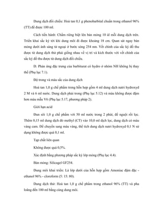 Dung dịch đối chiếu: Hoà tan 0,1 g phenobarbital chuẩn trong ethanol 96% 
(TT) để được 100 ml. 
Cách tiến hành: Chấm riêng biệt lên bản mỏng 10 àl mỗi dung dịch trên. 
Triển khai sắc ký tới khi dung môi đi được khoảng 18 cm. Quan sát ngay bản 
mỏng dưới ánh sáng tử ngoại ở bước sóng 254 nm. Vết chính của sắc ký đồ thu 
được từ dung dịch thử phải giống nhau về vị trí và kích thước với vết chính của 
sắc ký đồ thu được từ dung dịch đối chiếu. 
D. Phản ứng đặc trưng của barbiturat có hydro ở nhóm NH không bị thay 
thế (Phụ lục 7.1). 
Độ trong và màu sắc của dung dịch 
Hoà tan 1,0 g chế phẩm trong hỗn hợp gồm 4 ml dung dịch natri hydroxyd 
2 M và 6 ml nước. Dung dịch phải trong (Phụ lục 5.12) và màu không được đậm 
hơn màu mẫu V6 (Phụ lục 5.17, phương pháp 2). 
Giới hạn acid 
Đun sôi 1,0 g chế phẩm với 50 ml nước trong 2 phút, để nguội rồi lọc. 
Thêm 0,15 ml dung dịch đỏ methyl (CT) vào 10,0 ml dịch lọc, dung dịch có màu 
vàng cam. Để chuyển sang màu vàng, thể tích dung dịch natri hydroxyd 0,1 N sử 
dụng không được quá 0,1 ml. 
Tạp chất liên quan 
Không được quá 0,5%. 
Xác định bằng phương pháp sắc ký lớp mỏng (Phụ lục 4.4). 
Bản mỏng: Silicagel GF254. 
Dung môi khai triển: Là lớp dưới của hỗn hợp gồm Amoniac đậm đặc - 
ethanol 96% - cloroform (5: 15: 80). 
Dung dịch thử: Hoà tan 1,0 g chế phẩm trong ethanol 96% (TT) và pha 
loãng đến 100 ml bằng cùng dung môi. 
 