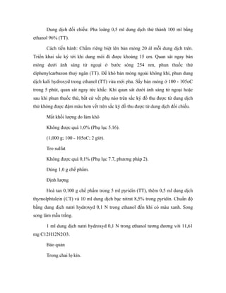 Dung dịch đối chiếu: Pha loãng 0,5 ml dung dịch thử thành 100 ml bằng 
ethanol 96% (TT). 
Cách tiến hành: Chấm riêng biệt lên bản mỏng 20 àl mỗi dung dịch trên. 
Triển khai sắc ký tới khi dung môi đi được khoảng 15 cm. Quan sát ngay bản 
mỏng dưới ánh sáng tử ngoại ở bước sóng 254 nm, phun thuốc thử 
diphenylcarbazon thuỷ ngân (TT). Để khô bản mỏng ngoài không khí, phun dung 
dịch kali hydroxyd trong ethanol (TT) vừa mới pha. Sấy bản mỏng ở 100 - 105oC 
trong 5 phút, quan sát ngay tức khắc. Khi quan sát dưới ánh sáng tử ngoại hoặc 
sau khi phun thuốc thử, bất cứ vết phụ nào trên sắc ký đồ thu được từ dung dịch 
thử không được đậm màu hơn vết trên sắc ký đồ thu được từ dung dịch đối chiếu. 
Mất khối lượng do làm khô 
Không được quá 1,0% (Phụ lục 5.16). 
(1,000 g; 100 - 105oC; 2 giờ). 
Tro sulfat 
Không được quá 0,1% (Phụ lục 7.7, phương pháp 2). 
Dùng 1,0 g chế phẩm. 
Định lượng 
Hoà tan 0,100 g chế phẩm trong 5 ml pyridin (TT), thêm 0,5 ml dung dịch 
thymolphtalein (CT) và 10 ml dung dịch bạc nitrat 8,5% trong pyridin. Chuẩn độ 
bằng dung dịch natri hydroxyd 0,1 N trong ethanol đến khi có màu xanh. Song 
song làm mẫu trắng. 
1 ml dung dịch natri hydroxyd 0,1 N trong ethanol tương đương với 11,61 
mg C12H12N2O3. 
Bảo quản 
Trong chai lọ kín. 
 