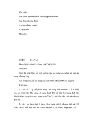 Chế phẩm 
Cồn thuốc phenobarbital. Viên nén phenobarbital. 
Tác dụng và công dụng 
An thần, chống co giật. 
62- PHENOL 
Phenolum 
C6H6O P.t.l: 94,1 
Phenol phải chứa từ 99,0 đến 100,5% C6H6O. 
Tính chất 
Tinh thể hoặc khối kết tinh không màu hay màu hồng nhạt, có mùi đặc 
trưng, dễ chảy lỏng. 
Tan trong nước, rất tan trong dicloromethan, ethanol 96% và glycerin. 
Định tính 
A. Hoà tan 0,5 g chế phẩm trong 2 ml dung dịch amoniac 13,5 M (TT), 
phải tan hoàn toàn. Pha loãng với nước thành 100 ml. Lấy 2 ml dung dịch này, 
thêm 0,05 ml dung dịch natri hypoclorit (3% Cl) xuất hiện màu xanh và màu này 
đậm dần. 
B. Lấy 1 ml dung dịch S, thêm 10 ml nước và 0,1 ml dung dịch sắt (III) 
clorid 10,5%, xuất hiện màu tím và màu này mất đi khi thêm 5 ml propan-2-ol. 
 