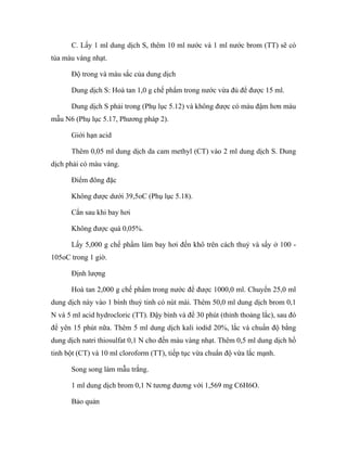 C. Lấy 1 ml dung dịch S, thêm 10 ml nước và 1 ml nước brom (TT) sẽ có 
tủa màu vàng nhạt. 
Độ trong và màu sắc của dung dịch 
Dung dịch S: Hoà tan 1,0 g chế phẩm trong nước vừa đủ để được 15 ml. 
Dung dịch S phải trong (Phụ lục 5.12) và không được có màu đậm hơn màu 
mẫu N6 (Phụ lục 5.17, Phương pháp 2). 
Giới hạn acid 
Thêm 0,05 ml dung dịch da cam methyl (CT) vào 2 ml dung dịch S. Dung 
dịch phải có màu vàng. 
Điểm đông đặc 
Không được dưới 39,5oC (Phụ lục 5.18). 
Cắn sau khi bay hơi 
Không được quá 0,05%. 
Lấy 5,000 g chế phẩm làm bay hơi đến khô trên cách thuỷ và sấy ở 100 - 
105oC trong 1 giờ. 
Định lượng 
Hoà tan 2,000 g chế phẩm trong nước để được 1000,0 ml. Chuyển 25,0 ml 
dung dịch này vào 1 bình thuỷ tinh có nút mài. Thêm 50,0 ml dung dịch brom 0,1 
N và 5 ml acid hydrocloric (TT). Đậy bình và để 30 phút (thỉnh thoảng lắc), sau đó 
để yên 15 phút nữa. Thêm 5 ml dung dịch kali iodid 20%, lắc và chuẩn độ bằng 
dung dịch natri thiosulfat 0,1 N cho đến màu vàng nhạt. Thêm 0,5 ml dung dịch hồ 
tinh bột (CT) và 10 ml cloroform (TT), tiếp tục vừa chuẩn độ vừa lắc mạnh. 
Song song làm mẫu trắng. 
1 ml dung dịch brom 0,1 N tương đương với 1,569 mg C6H6O. 
Bảo quản 
 