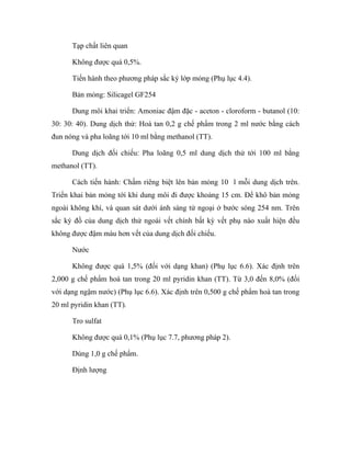 Tạp chất liên quan 
Không được quá 0,5%. 
Tiến hành theo phương pháp sắc ký lớp mỏng (Phụ lục 4.4). 
Bản mỏng: Silicagel GF254 
Dung môi khai triển: Amoniac đậm đặc - aceton - cloroform - butanol (10: 
30: 30: 40). Dung dịch thử: Hoà tan 0,2 g chế phẩm trong 2 ml nước bằng cách 
đun nóng và pha loãng tới 10 ml bằng methanol (TT). 
Dung dịch đối chiếu: Pha loãng 0,5 ml dung dịch thử tới 100 ml bằng 
methanol (TT). 
Cách tiến hành: Chấm riêng biệt lên bản mỏng 10 l mỗi dung dịch trên. 
Triển khai bản mỏng tới khi dung môi đi được khoảng 15 cm. Để khô bản mỏng 
ngoài không khí, và quan sát dưới ánh sáng tử ngoại ở bước sóng 254 nm. Trên 
sắc ký đồ của dung dịch thử ngoài vết chính bất kỳ vết phụ nào xuất hiện đều 
không được đậm màu hơn vết của dung dịch đối chiếu. 
Nước 
Không được quá 1,5% (đối với dạng khan) (Phụ lục 6.6). Xác định trên 
2,000 g chế phẩm hoà tan trong 20 ml pyridin khan (TT). Từ 3,0 đến 8,0% (đối 
với dạng ngậm nước) (Phụ lục 6.6). Xác định trên 0,500 g chế phẩm hoà tan trong 
20 ml pyridin khan (TT). 
Tro sulfat 
Không được quá 0,1% (Phụ lục 7.7, phương pháp 2). 
Dùng 1,0 g chế phẩm. 
Định lượng 
 