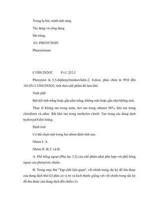 Trong lọ kín, tránh ánh sáng. 
Tác dụng và công dụng 
Sát trùng. 
63- PHENYTOIN 
Phenytoinum 
C15H12N2O2 P.t.l: 252,3 
Phenytoin là 5,5-diphenylimidazolidin-2, 4-dion, phải chứa từ 99,0 đến 
101,0% C15H12N2O2, tính theo chế phẩm đã làm khô. 
Tính chất 
Bột kết tinh trắng hoặc gần như trắng, không mùi hoặc gần như không mùi. 
Thực tế không tan trong nước, hơi tan trong ethanol 96%, khó tan trong 
cloroform và ether. Rất khó tan trong methylen clorid. Tan trong các dung dịch 
hydroxyd kiềm loãng. 
Định tính 
Có thể chọn một trong hai nhóm định tính sau: 
Nhóm I: A. 
Nhóm II: B, C và D. 
A. Phổ hồng ngoại (Phụ lục 3.2) của chế phẩm phải phù hợp với phổ hồng 
ngoại của phenytoin chuẩn. 
B. Trong mục thử "Tạp chất liên quan", vết chính trong sắc ký đồ thu được 
của dung dịch thử (2) phải có vị trí và kích thước giống với vết chính trong sắc ký 
đồ thu được của dung dịch đối chiếu (1). 
 