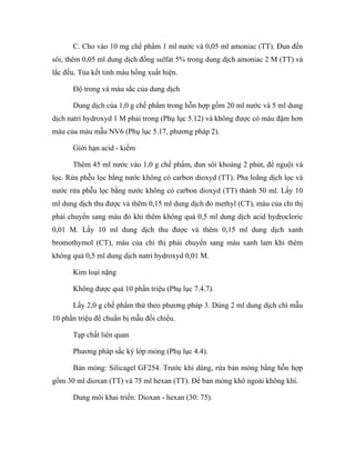 C. Cho vào 10 mg chế phẩm 1 ml nước và 0,05 ml amoniac (TT). Đun đến 
sôi, thêm 0,05 ml dung dịch đồng sulfat 5% trong dung dịch amoniac 2 M (TT) và 
lắc đều. Tủa kết tinh màu hồng xuất hiện. 
Độ trong và màu sắc của dung dịch 
Dung dịch của 1,0 g chế phẩm trong hỗn hợp gồm 20 ml nước và 5 ml dung 
dịch natri hydroxyd 1 M phải trong (Phụ lục 5.12) và không được có màu đậm hơn 
màu của màu mẫu NV6 (Phụ lục 5.17, phương pháp 2). 
Giới hạn acid - kiềm 
Thêm 45 ml nước vào 1,0 g chế phẩm, đun sôi khoảng 2 phút, để nguội và 
lọc. Rửa phễu lọc bằng nước không có carbon dioxyd (TT). Pha loãng dịch lọc và 
nước rửa phễu lọc bằng nước không có carbon dioxyd (TT) thành 50 ml. Lấy 10 
ml dung dịch thu được và thêm 0,15 ml dung dịch đỏ methyl (CT), màu của chỉ thị 
phải chuyển sang màu đỏ khi thêm không quá 0,5 ml dung dịch acid hydrocloric 
0,01 M. Lấy 10 ml dung dịch thu được và thêm 0,15 ml dung dịch xanh 
bromothymol (CT), màu của chỉ thị phải chuyển sang màu xanh lam khi thêm 
không quá 0,5 ml dung dịch natri hydroxyd 0,01 M. 
Kim loại nặng 
Không được quá 10 phần triệu (Phụ lục 7.4.7). 
Lấy 2,0 g chế phẩm thử theo phương pháp 3. Dùng 2 ml dung dịch chì mẫu 
10 phần triệu để chuẩn bị mẫu đối chiếu. 
Tạp chất liên quan 
Phương pháp sắc ký lớp mỏng (Phụ lục 4.4). 
Bản mỏng: Silicagel GF254. Trước khi dùng, rửa bản mỏng bằng hỗn hợp 
gồm 30 ml dioxan (TT) và 75 ml hexan (TT). Để bản mỏng khô ngoài không khí. 
Dung môi khai triển: Dioxan - hexan (30: 75). 
 