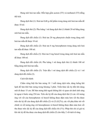 Dung môi hoà tan mẫu: Hỗn hợp gồm aceton (TT) và methanol (TT) đồng 
thể tích. 
Dung dịch thử (1): Hoà tan 0,40 g chế phẩm trong dung môi hoà tan mẫu để 
được 10 ml. 
Dung dịch thử (2): Pha loãng 1 ml dung dịch thử (1) thành 20 ml bằng dung 
môi hoà tan mẫu. 
Dung dịch đối chiếu (1): Hoà tan 20 mg phenytoin chuẩn trong dung môi 
hoà tan mẫu để được 10 ml. 
Dung dịch đối chiếu (2): Hoà tan 8 mg benzophenon trong dung môi hoà 
tan mẫu để được 100 ml. 
Dung dịch đối chiếu (3): Hoà tan 8 mg benzil trong dung môi hoà tan mẫu 
để được 100 ml. 
Dung dịch đối chiếu (4): Pha loãng 1 ml dung dịch thử (1) thành 100 ml 
bằng dung môi hoà tan mẫu. 
Dung dịch đối chiếu (5): Trộn đều 1 ml dung dịch đối chiếu (2) và 1 ml 
dung dịch đối chiếu (3). 
Cách tiến hành: 
Chấm riêng biệt lên bản mỏng 10 l mỗi dung dịch trên, dùng luồng khí 
lạnh để làm khô bản mỏng trong khoảng 2 phút. Triển khai sắc ký đến khi dung 
môi đi được 15 cm. Để bản mỏng khô ngoài không khí và quan sát dưới ánh sáng 
tử ngoại ở bước sóng 254 nm. Trên sắc ký đồ của dung dịch thử (1) các vết tương 
ứng với vết của benzophenon và benzil không được đậm màu hơn vết thu được 
trên sắc ký đồ của dung dịch đối chiếu (2) và (3) (0,2%), các vết phụ khác trừ vết 
chính và vết tương ứng với benzophenon và benzil không được đậm màu hơn vết 
thu được trên sắc ký đồ của dung dịch đối chiếu (4) (1%). Phép thử chỉ có giá trị 
khi sắc ký đồ thu được của dung dịch đối chiếu (5) cho thấy 2 vết tách rõ ràng. 
 