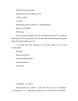 Mất khối lượng do làm khô 
Không được quá 0,5% (Phụ lục 5.16). 
(1,000 g; 105oC). 
Tro sulfat 
Không được quá 0,1% (Phụ lục 7.7, phương pháp 2). 
Dùng 1,0 g chế phẩm. 
Định lượng 
Hoà tan 0,200 g chế phẩm trong 50 ml dimethyl-formamid (TT). Chuẩn độ 
bằng dung dịch natri methoxyd 0,1 M. Xác định điểm kết thúc bằng phương pháp 
chuẩn độ đo điện thế (Phụ lục 6.12). 
1 ml dung dịch natri methoxyd 0,1 M tương đương với 25,23 mg 
C15H12N2O2. 
Bảo quản 
Đựng trong bình kín. 
64-PHYTOMENADION 
Phytomenadionum 
Vitamin K1 
C31H46O2 P.t.l: 450,71 
Phytomenadion là 2 - methyl - 3 - [(2E, 7R, 11R) - 3,7,11,15 - tetramethyl - 
2 - hexadecanyl] - 1,4 - naphtoquinon, phải chứa từ 97,0 đến 102,0% C31H46O2. 
 