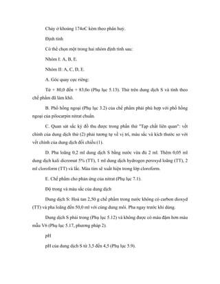 Chảy ở khoảng 174oC kèm theo phân huỷ. 
Định tính 
Có thể chọn một trong hai nhóm định tính sau: 
Nhóm I: A, B, E. 
Nhóm II: A, C, D, E. 
A. Góc quay cực riêng: 
Từ + 80,0 đến + 83,0o (Phụ lục 5.13). Thử trên dung dịch S và tính theo 
chế phẩm đã làm khô. 
B. Phổ hồng ngoại (Phụ lục 3.2) của chế phẩm phải phù hợp với phổ hồng 
ngoại của pilocarpin nitrat chuẩn. 
C. Quan sát sắc ký đồ thu được trong phần thử "Tạp chất liên quan": vết 
chính của dung dịch thử (2) phải tương tự về vị trí, màu sắc và kích thước so với 
vết chính của dung dịch đối chiếu (1). 
D. Pha loãng 0,2 ml dung dịch S bằng nước vừa đủ 2 ml. Thêm 0,05 ml 
dung dịch kali dicromat 5% (TT), 1 ml dung dịch hydrogen peroxyd loãng (TT), 2 
ml cloroform (TT) và lắc. Màu tím sẽ xuất hiện trong lớp cloroform. 
E. Chế phẩm cho phản ứng của nitrat (Phụ lục 7.1). 
Độ trong và màu sắc của dung dịch 
Dung dịch S: Hoà tan 2,50 g chế phẩm trong nước không có carbon dioxyd 
(TT) và pha loãng đến 50,0 ml với cùng dung môi. Pha ngay trước khi dùng. 
Dung dịch S phải trong (Phụ lục 5.12) và không được có màu đậm hơn màu 
mẫu V6 (Phụ lục 5.17, phương pháp 2). 
pH 
pH của dung dịch S từ 3,5 đến 4,5 (Phụ lục 5.9). 
 
