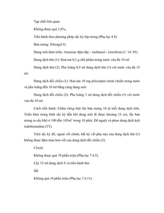 Tạp chất liên quan 
Không được quá 1,0%,. 
Tiến hành theo phương pháp sắc ký lớp mỏng (Phụ lục 4.4). 
Bản mỏng: Silicagel G. 
Dung môi khai triển: Amoniac đậm đặc - methanol - cloroform (1: 14: 85). 
Dung dịch thử (1): Hoà tan 0,3 g chế phẩm trong nước vừa đủ 10 ml 
Dung dịch thử (2): Pha loãng 0,5 ml dung dịch thử (1) với nước vừa đủ 15 
ml. 
Dung dịch đối chiếu (1): Hoà tan 10 mg pilocarpin nitrat chuẩn trong nước 
và pha loãng đến 10 ml bằng cùng dung môi. 
Dung dịch đối chiếu (2): Pha loãng 3 ml dung dịch đối chiếu (1) với nước 
vừa đủ 10 ml. 
Cách tiến hành: Chấm riêng biệt lên bản mỏng 10 àl mỗi dung dịch trên. 
Triển khai trong bình sắc ký đến khi dung môi đi được khoảng 15 cm, lấy bản 
mỏng ra sấy khô ở 100 đến 105oC trong 10 phút. Để nguội và phun dung dịch kali 
iodobismuthat (TT). 
Trên sắc ký đồ, ngoài vết chính, bất kỳ vết phụ nào của dung dịch thử (1) 
không được đậm màu hơn vết của dung dịch đối chiếu (2). 
Clorid 
Không được quá 70 phần triệu (Phụ lục 7.4.5). 
Lấy 15 ml dung dịch S và tiến hành thử. 
Sắt 
Không quá 10 phần triệu (Phụ lục 7.4.11). 
 