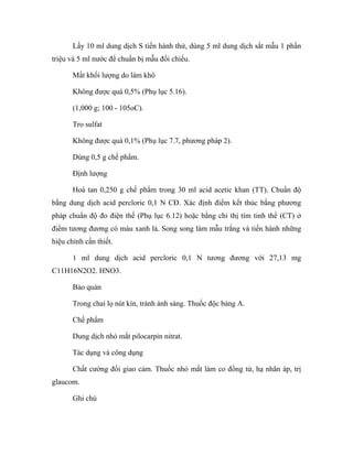 Lấy 10 ml dung dịch S tiến hành thử, dùng 5 ml dung dịch sắt mẫu 1 phần 
triệu và 5 ml nước để chuẩn bị mẫu đối chiếu. 
Mất khối lượng do làm khô 
Không được quá 0,5% (Phụ lục 5.16). 
(1,000 g; 100 - 105oC). 
Tro sulfat 
Không được quá 0,1% (Phụ lục 7.7, phương pháp 2). 
Dùng 0,5 g chế phẩm. 
Định lượng 
Hoà tan 0,250 g chế phẩm trong 30 ml acid acetic khan (TT). Chuẩn độ 
bằng dung dịch acid percloric 0,1 N CĐ. Xác định điểm kết thúc bằng phương 
pháp chuẩn độ đo điện thế (Phụ lục 6.12) hoặc bằng chỉ thị tím tinh thể (CT) ở 
điểm tương đương có màu xanh lá. Song song làm mẫu trắng và tiến hành những 
hiệu chỉnh cần thiết. 
1 ml dung dịch acid percloric 0,1 N tương đương với 27,13 mg 
C11H16N2O2. HNO3. 
Bảo quản 
Trong chai lọ nút kín, tránh ánh sáng. Thuốc độc bảng A. 
Chế phẩm 
Dung dịch nhỏ mắt pilocarpin nitrat. 
Tác dụng và công dụng 
Chất cường đối giao cảm. Thuốc nhỏ mắt làm co đồng tử, hạ nhãn áp, trị 
glaucom. 
Ghi chú 
 