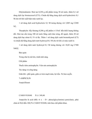Ethylendiamin: Hoà tan 0,250 g chế phẩm trong 30 ml nước, thêm 0,1 ml 
dung dịch lục bromocresol (CT1). Chuẩn độ bằng dung dịch acid hydrocloric 0,1 
M cho tới khi xuất hiện màu xanh lục. 
1 ml dung dịch acid hydrocloric 0,1 M tương đương với 3,005 mg C2H8 
N2. 
Theophylin: Sấy khoảng 0,200 g chế phẩm ở 135oC đến khối lượng không 
đổi. Hoà tan cắn trong 100 ml nước bằng cách đun nóng, để nguội, thêm 20 ml 
dung dịch bạc nitrat 0,1 N và lắc. Thêm 1 ml dung dịch xanh bromothymol (CT) 
và chuẩn độ bằng dung dịch natri hydroxyd 0,1 M cho tới khi có màu xanh lơ. 
1 ml dung dịch natri hydroxyd 0,1 M tương đương với 18,02 mg C7H8 
N4O2. 
Bảo quản 
Trong chai lọ nút kín, tránh ánh sáng. 
Chế phẩm 
Thuốc tiêm aminophylin. Viên nén aminophylin 
Tác dụng và công dụng 
Giãn khí - phế quản, giãn cơ trơn mạch máu, lợi tiểu. Trị hen suyễn. 
7-AMPICILIN 
Ampicillinum 
C16H19 N3O4S P.t.l: 349,40 
Ampicilin là acid (6R) -6 -( - D - phenylglycylamino) penicilanic, phải 
chứa từ 96,0 đến 100,5% C16H19 N3O4S, tính theo chế phẩm khan. 
 