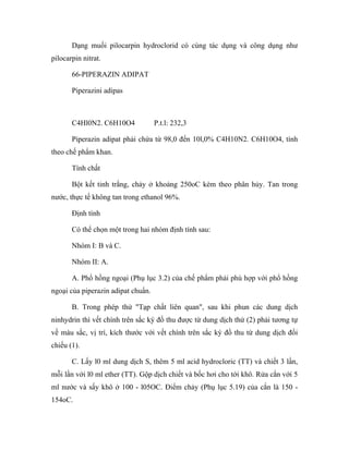 Dạng muối pilocarpin hydroclorid có cùng tác dụng và công dụng như 
pilocarpin nitrat. 
66-PIPERAZIN ADIPAT 
Piperazini adipas 
C4Hl0N2. C6H10O4 P.t.l: 232,3 
Piperazin adipat phải chứa từ 98,0 đến 10l,0% C4H10N2. C6H10O4, tính 
theo chế phẩm khan. 
Tính chất 
Bột kết tinh trắng, chảy ở khoảng 250oC kèm theo phân hủy. Tan trong 
nước, thực tế không tan trong ethanol 96%. 
Định tính 
Có thể chọn một trong hai nhóm định tính sau: 
Nhóm I: B và C. 
Nhóm II: A. 
A. Phổ hồng ngoại (Phụ lục 3.2) của chế phẩm phải phù hợp với phổ hồng 
ngoại của piperazin adipat chuẩn. 
B. Trong phép thử "Tạp chất liên quan", sau khi phun các dung dịch 
ninhydrin thì vết chính trên sắc ký đồ thu được từ dung dịch thử (2) phải tương tự 
về màu sắc, vị trí, kích thước với vết chính trên sắc ký đồ thu từ dung dịch đối 
chiếu (1). 
C. Lấy l0 ml dung dịch S, thêm 5 ml acid hydrocloric (TT) và chiết 3 lần, 
mỗi lần với l0 ml ether (TT). Gộp dịch chiết và bốc hơi cho tới khô. Rửa cắn với 5 
ml nước và sấy khô ở 100 - l05OC. Điểm chảy (Phụ lục 5.19) của cắn là 150 - 
154oC. 
 