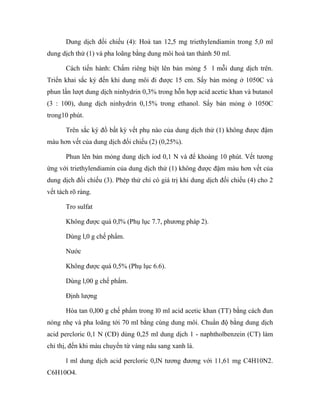 Dung dịch đối chiếu (4): Hoà tan 12,5 mg triethylendiamin trong 5,0 ml 
dung dịch thử (1) và pha loãng bằng dung môi hoà tan thành 50 ml. 
Cách tiến hành: Chấm riêng biệt lên bản mỏng 5 l mỗi dung dịch trên. 
Triển khai sắc ký đến khi dung môi đi được 15 cm. Sấy bản mỏng ở 1050C và 
phun lần lượt dung dịch ninhydrin 0,3% trong hỗn hợp acid acetic khan và butanol 
(3 : 100), dung dịch ninhydrin 0,15% trong ethanol. Sấy bản mỏng ở 1050C 
trong10 phút. 
Trên sắc ký đồ bất kỳ vết phụ nào của dung dịch thử (1) không được đậm 
màu hơn vết của dung dịch đối chiếu (2) (0,25%). 
Phun lên bản mỏng dung dịch iod 0,1 N và để khoảng 10 phút. Vết tương 
ứng với triethylendiamin của dung dịch thử (1) không được đậm màu hơn vết của 
dung dịch đối chiếu (3). Phép thử chỉ có giá trị khi dung dịch đối chiếu (4) cho 2 
vết tách rõ ràng. 
Tro sulfat 
Không được quá 0,l% (Phụ lục 7.7, phương pháp 2). 
Dùng l,0 g chế phẩm. 
Nước 
Không được quá 0,5% (Phụ lục 6.6). 
Dùng l,00 g chế phẩm. 
Định lượng 
Hòa tan 0,l00 g chế phẩm trong l0 ml acid acetic khan (TT) bằng cách đun 
nóng nhẹ và pha loãng tới 70 ml bằng cùng dung môi. Chuẩn độ bằng dung dịch 
acid percloric 0,1 N (CĐ) dùng 0,25 ml dung dịch 1 - naphtholbenzein (CT) làm 
chỉ thị, đến khi màu chuyển từ vàng nâu sang xanh lá. 
l ml dung dịch acid percloric 0,lN tương đương với 11,61 mg C4H10N2. 
C6H10O4. 
 