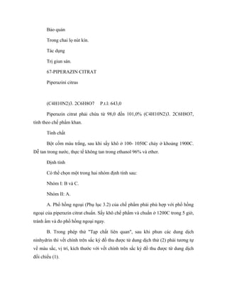 Bảo quản 
Trong chai lọ nút kín. 
Tác dụng 
Trị giun sán. 
67-PIPERAZIN CITRAT 
Piperazini citras 
(C4H10N2)3. 2C6H8O7 P.t.l: 643,0 
Piperazin citrat phải chứa từ 98,0 đến 101,0% (C4H10N2)3. 2C6H8O7, 
tính theo chế phẩm khan. 
Tính chất 
Bột cốm màu trắng, sau khi sấy khô ở 100- 1050C chảy ở khoảng 1900C. 
Dễ tan trong nước, thực tế không tan trong ethanol 96% và ether. 
Định tính 
Có thể chọn một trong hai nhóm định tính sau: 
Nhóm I: B và C. 
Nhóm II: A. 
A. Phổ hồng ngoại (Phụ lục 3.2) của chế phẩm phải phù hợp với phổ hồng 
ngoại của piperazin citrat chuẩn. Sấy khô chế phẩm và chuẩn ở 1200C trong 5 giờ, 
tránh ẩm và đo phổ hồng ngoại ngay. 
B. Trong phép thử "Tạp chất liên quan", sau khi phun các dung dịch 
ninhydrin thì vết chính trên sắc ký đồ thu được từ dung dịch thử (2) phải tương tự 
về màu sắc, vị trí, kích thước với vết chính trên sắc ký đồ thu được từ dung dịch 
đối chiếu (1). 
 
