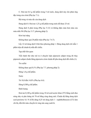 C. Hoà tan 0,5 g chế phẩm trong 5 ml nước, dung dịch này cho phản ứng 
đặc trưng của citrat (Phụ lục 7.1). 
Độ trong và màu sắc của dung dịch 
Dung dịch S: Hoà tan 1,25 g chế phẩm trong nước để được 25 ml. 
Dung dịch S phải trong (Phụ lục 5.12) và không đậm màu hơn màu của 
màu mẫu N8 (Phụ lục 5.17, phương pháp 2). 
Kim loại nặng 
Không được quá 20 phần triệu (Phụ lục 7.4.7). 
Lấy 12 ml dung dịch S thử theo phương pháp 1. Dùng dung dịch chì mẫu 1 
phần triệu để chuẩn bị mẫu đối chiếu. 
Tạp chất liên quan 
Tiến hành thử như mô tả ở chuyên luận piperazin adipat trong đó thay 
piperazin adipat chuẩn bằng piperazin citrat chuẩn để pha dung dịch đối chiếu (1). 
Tro sulfat 
Không được quá 0,1% (Phụ lục 7.7, phương pháp 2). 
Dùng 1,0 g chế phẩm. 
Nước 
Từ 10,0 đến 14,0% (Phụ lục 6.6). 
Dùng 0,300 g chế phẩm. 
Định lượng 
Hoà tan 0,100 g chế phẩm trong 10 ml acid acetic khan (TT) bằng cách đun 
nóng nhẹ và pha loãng tới 70 ml bằng cùng dung môi. Chuẩn độ bằng dung dịch 
acid percloric 0,1 N (CĐ) dùng 0,25 ml dung dịch 1 - naphtholbenzein (CT) làm 
chỉ thị, đến khi màu chuyển từ vàng nâu sang xanh lá. 
 