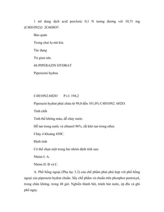 1 ml dung dịch acid percloric 0,1 N tương đương với 10,71 mg 
(C4H10N2)3. 2C6H8O7. 
Bảo quản 
Trong chai lọ nút kín. 
Tác dụng 
Trị giun sán. 
68-PIPERAZIN HYDRAT 
Piperazini hydras 
C4H10N2.6H2O P.t.l: 194,2 
Piperazin hydrat phải chứa từ 98,0 đến 101,0% C4H10N2. 6H2O. 
Tính chất 
Tinh thể không màu, dễ chảy nước. 
Dễ tan trong nước và ethanol 96%, rất khó tan trong ether. 
Chảy ở khoảng 430C. 
Định tính 
Có thể chọn một trong hai nhóm định tính sau: 
Nhóm I: A. 
Nhóm II: B và C. 
A. Phổ hồng ngoại (Phụ lục 3.2) của chế phẩm phải phù hợp với phổ hồng 
ngoại của piperazin hydrat chuẩn. Sấy chế phẩm và chuẩn trên phosphor pentoxyd, 
trong chân không, trong 48 giờ. Nghiền thành bột, tránh hút nước, ép đĩa và ghi 
phổ ngay. 
 