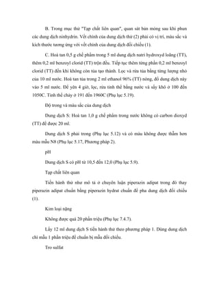 B. Trong mục thử "Tạp chất liên quan", quan sát bản mỏng sau khi phun 
các dung dịch ninhydrin. Vết chính của dung dịch thử (2) phải có vị trí, màu sắc và 
kích thước tương ứng với vết chính của dung dịch đối chiếu (1). 
C. Hoà tan 0,5 g chế phẩm trong 5 ml dung dịch natri hydroxyd loãng (TT), 
thêm 0,2 ml benzoyl clorid (TT) trộn đều. Tiếp tục thêm từng phần 0,2 ml benzoyl 
clorid (TT) đến khi không còn tủa tạo thành. Lọc và rửa tủa bằng từng lượng nhỏ 
của 10 ml nước. Hoà tan tủa trong 2 ml ethanol 96% (TT) nóng, đổ dung dịch này 
vào 5 ml nước. Để yên 4 giờ, lọc, rửa tinh thể bằng nước và sấy khô ở 100 đến 
1050C. Tinh thể chảy ở 191 đến 1960C (Phụ lục 5.19). 
Độ trong và màu sắc của dung dịch 
Dung dịch S: Hoà tan 1,0 g chế phẩm trong nước không có carbon dioxyd 
(TT) để được 20 ml. 
Dung dịch S phải trong (Phụ lục 5.12) và có màu không được thẫm hơn 
màu mẫu N8 (Phụ lục 5.17, Phương pháp 2). 
pH 
Dung dịch S có pH từ 10,5 đến 12,0 (Phụ lục 5.9). 
Tạp chất liên quan 
Tiến hành thử như mô tả ở chuyên luận piperazin adipat trong đó thay 
piperazin adipat chuẩn bằng piperazin hydrat chuẩn để pha dung dịch đối chiếu 
(1). 
Kim loại nặng 
Không được quá 20 phần triệu (Phụ lục 7.4.7). 
Lấy 12 ml dung dịch S tiến hành thử theo phương pháp 1. Dùng dung dịch 
chì mẫu 1 phần triệu để chuẩn bị mẫu đối chiếu. 
Tro sulfat 
 