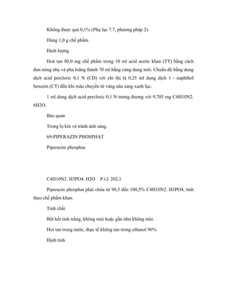 Không được quá 0,1% (Phụ lục 7.7, phương pháp 2). 
Dùng 1,0 g chế phẩm. 
Định lượng 
Hoà tan 80,0 mg chế phẩm trong 10 ml acid acetic khan (TT) bằng cách 
đun nóng nhẹ và pha loãng thành 70 ml bằng cùng dung môi. Chuẩn độ bằng dung 
dịch acid percloric 0,1 N (CĐ) với chỉ thị là 0,25 ml dung dịch 1 - naphthol 
benzein (CT) đến khi màu chuyển từ vàng nâu sang xanh lục. 
1 ml dung dịch acid percloric 0,1 N tương đương với 9,705 mg C4H10N2. 
6H2O. 
Bảo quản 
Trong lọ kín và tránh ánh sáng. 
69-PIPERAZIN PHOSPHAT 
Piperazini phosphas 
C4H10N2. H3PO4. H2O P.t.l: 202,1 
Piperazin phosphat phải chứa từ 98,5 đến 100,5% C4H10N2. H3PO4, tính 
theo chế phẩm khan. 
Tính chất 
Bột kết tinh trắng, không mùi hoặc gần như không mùi. 
Hơi tan trong nước, thực tế không tan trong ethanol 96%. 
Định tính 
 