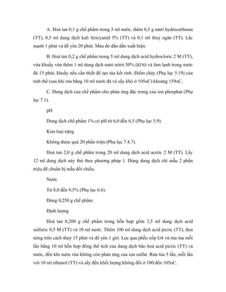 A. Hoà tan 0,1 g chế phẩm trong 5 ml nước, thêm 0,5 g natri hydrocarbonat 
(TT), 0,5 ml dung dịch kali fericyanid 5% (TT) và 0,1 ml thuỷ ngân (TT). Lắc 
mạnh 1 phút và để yên 20 phút. Màu đỏ dần dần xuất hiện. 
B. Hoà tan 0,2 g chế phẩm trong 5 ml dung dịch acid hydrocloric 2 M (TT), 
vừa khuấy vừa thêm 1 ml dung dịch natri nitrit 50% (kl/tt) và làm lạnh trong nước 
đá 15 phút, khuấy nếu cần thiết để tạo tủa kết tinh. Điểm chảy (Phụ lục 5.19) của 
tinh thể (sau khi rửa bằng 10 ml nước đá và sấy khô ở 105oC) khoảng 159oC. 
C. Dung dịch của chế phẩm cho phản ứng đặc trưng của ion phosphat (Phụ 
lục 7.1). 
pH 
Dung dịch chế phẩm 1% có pH từ 6,0 đến 6,5 (Phụ lục 5.9). 
Kim loại nặng 
Không được quá 20 phần triệu (Phụ lục 7.4.7). 
Hoà tan 2,0 g chế phẩm trong 20 ml dung dịch acid acetic 2 M (TT). Lấy 
12 ml dung dịch này thử theo phương pháp 1. Dùng dung dịch chì mẫu 2 phần 
triệu để chuẩn bị mẫu đối chiếu. 
Nước 
Từ 8,0 đến 9,5% (Phụ lục 6.6). 
Dùng 0,250 g chế phẩm. 
Định lượng 
Hoà tan 0,200 g chế phẩm trong hỗn hợp gồm 3,5 ml dung dịch acid 
sulfuric 0,5 M (TT) và 10 ml nước. Thêm 100 ml dung dịch acid picric (TT), đun 
nóng trên cách thuỷ 15 phút và để yên 1 giờ. Lọc qua phễu xốp G4 và rửa tủa mỗi 
lần bằng 10 ml hỗn hợp đồng thể tích của dung dịch bão hoà acid picric (TT) và 
nước, đến khi nước rửa không còn phản ứng của ion sulfat. Rửa tủa 5 lần, mỗi lần 
với 10 ml ethanol (TT) và sấy đến khối lượng không đổi ở 100 đến 105oC. 
 