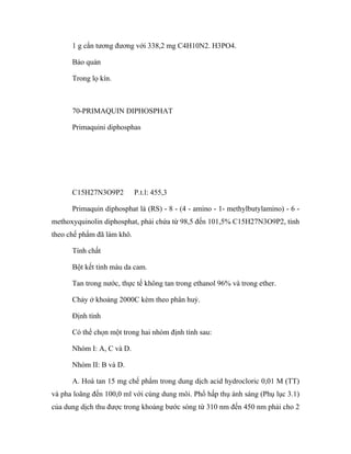 1 g cắn tương đương với 338,2 mg C4H10N2. H3PO4. 
Bảo quản 
Trong lọ kín. 
70-PRIMAQUIN DIPHOSPHAT 
Primaquini diphosphas 
C15H27N3O9P2 P.t.l: 455,3 
Primaquin diphosphat là (RS) - 8 - (4 - amino - 1- methylbutylamino) - 6 - 
methoxyquinolin diphosphat, phải chứa từ 98,5 đến 101,5% C15H27N3O9P2, tính 
theo chế phẩm đã làm khô. 
Tính chất 
Bột kết tinh màu da cam. 
Tan trong nước, thực tế không tan trong ethanol 96% và trong ether. 
Chảy ở khoảng 2000C kèm theo phân huỷ. 
Định tính 
Có thể chọn một trong hai nhóm định tính sau: 
Nhóm I: A, C và D. 
Nhóm II: B và D. 
A. Hoà tan 15 mg chế phẩm trong dung dịch acid hydrocloric 0,01 M (TT) 
và pha loãng đến 100,0 ml với cùng dung môi. Phổ hấp thụ ánh sáng (Phụ lục 3.1) 
của dung dịch thu được trong khoảng bước sóng từ 310 nm đến 450 nm phải cho 2 
 