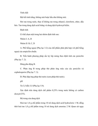 Tính chất 
Bột kết tinh trắng, không mùi hoặc hầu như không mùi. 
Hơi tan trong nước, thực tế không tan trong ethanol, cloroform, ether, dầu 
béo. Tan trong dung dịch acid loãng và dung dịch hydroxyd kiềm. 
Định tính 
Có thể chọn một trong hai nhóm định tính sau: 
Nhóm I: A, D 
Nhóm II: B, C, D 
A. Phổ hồng ngoại (Phụ lục 3.2) của chế phẩm phải phù hợp với phổ hồng 
ngoại của ampicilin chuẩn. 
B. Tiến hành phương pháp sắc ký lớp mỏng theo định tính các penicilin 
(Phụ lục 7. 2). 
Dùng pha động B. 
C. Phản ứng B trong phép thử phản ứng màu của các penicilin và 
cephalosporin (Phụ lục 7. 3). 
D. Phải đáp ứng phép thử nước (xem phép thử nước). 
pH 
Từ 3,5 đến 5,5 (Phụ lục 5.9). 
Xác định trên dung dịch chế phẩm 0,25% trong nước không có carbon 
dioxyd (TT). 
Độ trong của dung dịch 
Hoà tan 1,0 g chế phẩm trong 10 ml dung dịch acid hydrocloric 1 M, đồng 
thời hoà tan 1,0 g chế phẩm trong 10 ml dung dịch amoniac 2 M. Quan sát ngay 
 
