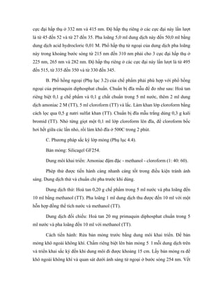 cực đại hấp thụ ở 332 nm và 415 nm. Độ hấp thụ riêng ở các cực đại này lần lượt 
là từ 45 đến 52 và từ 27 đến 35. Pha loãng 5,0 ml dung dịch này đến 50,0 ml bằng 
dung dịch acid hydrocloric 0,01 M. Phổ hấp thụ tử ngoại của dung dịch pha loãng 
này trong khoảng bước sóng từ 215 nm đến 310 nm phải cho 3 cực đại hấp thụ ở 
225 nm, 265 nm và 282 nm. Độ hấp thụ riêng ở các cực đại này lần lượt là từ 495 
đến 515, từ 335 đến 350 và từ 330 đến 345. 
B. Phổ hồng ngoại (Phụ lục 3.2) của chế phẩm phải phù hợp với phổ hồng 
ngoại của primaquin diphosphat chuẩn. Chuẩn bị đĩa mẫu để đo như sau: Hoà tan 
riêng biệt 0,1 g chế phẩm và 0,1 g chất chuẩn trong 5 ml nước, thêm 2 ml dung 
dịch amoniac 2 M (TT), 5 ml cloroform (TT) và lắc. Làm khan lớp cloroform bằng 
cách lọc qua 0,5 g natri sulfat khan (TT). Chuẩn bị đĩa mẫu trắng dùng 0,3 g kali 
bromid (TT). Nhỏ từng giọt một 0,1 ml lớp cloroform lên đĩa, để cloroform bốc 
hơi hết giữa các lần nhỏ, rồi làm khô đĩa ở 500C trong 2 phút. 
C. Phương pháp sắc ký lớp mỏng (Phụ lục 4.4). 
Bản mỏng: Silicagel GF254. 
Dung môi khai triển: Amoniac đậm đặc - methanol - cloroform (1: 40: 60). 
Phép thử được tiến hành càng nhanh càng tốt trong điều kiện tránh ánh 
sáng. Dung dịch thử và chuẩn chỉ pha trước khi dùng. 
Dung dịch thử: Hoà tan 0,20 g chế phẩm trong 5 ml nước và pha loãng đến 
10 ml bằng methanol (TT). Pha loãng 1 ml dung dịch thu được đến 10 ml với một 
hỗn hợp đồng thể tích nước và methanol (TT). 
Dung dịch đối chiếu: Hoà tan 20 mg primaquin diphosphat chuẩn trong 5 
ml nước và pha loãng đến 10 ml với methanol (TT). 
Cách tiến hành: Rửa bản mỏng trước bằng dung môi khai triển. Để bản 
mỏng khô ngoài không khí. Chấm riêng biệt lên bản mỏng 5 l mỗi dung dịch trên 
và triển khai sắc ký đến khi dung môi đi được khoảng 15 cm. Lấy bản mỏng ra để 
khô ngoài không khí và quan sát dưới ánh sáng tử ngoại ở bước sóng 254 nm. Vết 
 