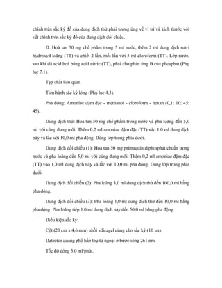 chính trên sắc ký đồ của dung dịch thử phải tương ứng về vị trí và kích thước với 
vết chính trên sắc ký đồ của dung dịch đối chiếu. 
D. Hoà tan 50 mg chế phẩm trong 5 ml nước, thêm 2 ml dung dịch natri 
hydroxyd loãng (TT) và chiết 2 lần, mỗi lần với 5 ml cloroform (TT). Lớp nước, 
sau khi đã acid hoá bằng acid nitric (TT), phải cho phản ứng B của phosphat (Phụ 
lục 7.1). 
Tạp chất liên quan 
Tiến hành sắc ký lỏng (Phụ lục 4.3). 
Pha động: Amoniac đậm đặc - methanol - cloroform - hexan (0,1: 10: 45: 
45). 
Dung dịch thử: Hoà tan 50 mg chế phẩm trong nước và pha loãng đến 5,0 
ml với cùng dung môi. Thêm 0,2 ml amoniac đậm đặc (TT) vào 1,0 ml dung dịch 
này và lắc với 10,0 ml pha động. Dùng lớp trong phía dưới. 
Dung dịch đối chiếu (1): Hoà tan 50 mg primaquin diphosphat chuẩn trong 
nước và pha loãng đến 5,0 ml với cùng dung môi. Thêm 0,2 ml amoniac đậm đặc 
(TT) vào 1,0 ml dung dịch này và lắc với 10,0 ml pha động. Dùng lớp trong phía 
dưới. 
Dung dịch đối chiếu (2): Pha loãng 3,0 ml dung dịch thử đến 100,0 ml bằng 
pha động. 
Dung dịch đối chiếu (3): Pha loãng 1,0 ml dung dịch thử đến 10,0 ml bằng 
pha động. Pha loãng tiếp 1,0 ml dung dịch này đến 50,0 ml bằng pha động. 
Điều kiện sắc ký: 
Cột (20 cm x 4,6 mm) nhồi silicagel dùng cho sắc ký (10 m). 
Detector quang phổ hấp thụ tử ngoại ở bước sóng 261 nm. 
Tốc độ dòng 3,0 ml/phút. 
 