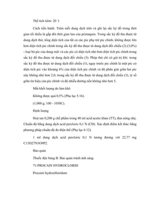 Thể tích tiêm: 20 l. 
Cách tiến hành: Tiêm mỗi dung dịch trên và ghi lại sắc ký đồ trong thời 
gian tối thiểu là gấp đôi thời gian lưu của primaquin. Trong sắc ký đồ thu được từ 
dung dịch thử, tổng diện tích của tất cả các pic phụ trừ pic chính, không được lớn 
hơn diện tích pic chính trong sắc ký đồ thu được từ dung dịch đối chiếu (2) (3,0%) 
- loại bỏ pic của dung môi và các pic có diện tích nhỏ hơn diện tích pic chính trong 
sắc ký đồ thu được từ dung dịch đối chiếu (3). Phép thử chỉ có giá trị khi: trong 
sắc ký đồ thu được từ dung dịch đối chiếu (1), ngay trước pic chính là một pic có 
diện tích pic vào khoảng 6% của diện tích pic chính và độ phân giải giữa hai pic 
này không nhỏ hơn 2,0; trong sắc ký đồ thu được từ dung dịch đối chiếu (3), tỷ số 
giữa tín hiệu của pic chính và độ nhiễu đường nền không nhỏ hơn 5. 
Mất khối lượng do làm khô 
Không được quá 0,5% (Phụ lục 5.16). 
(1,000 g; 100 - 1050C). 
Định lượng 
Hoà tan 0,200 g chế phẩm trong 40 ml acid acetic khan (TT), đun nóng nhẹ. 
Chuẩn độ bằng dung dịch acid percloric 0,1 N (CĐ). Xác định điểm kết thúc bằng 
phương pháp chuẩn độ đo điện thế (Phụ lục 6.12). 
1 ml dung dịch acid percloric 0,1 N tương đương với 22,77 mg 
C15H27N3O9P2. 
Bảo quản 
Thuốc độc bảng B. Bảo quản tránh ánh sáng. 
71-PROCAIN HYDROCLORID 
Procaini hydrochloridum 
 