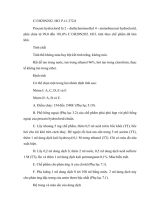 C13H20N2O2. HCl P.t.l: 272,8 
Procain hydroclorid là 2 - diethylaminoethyl 4 - aminobenzoat hydroclorid, 
phải chứa từ 99,0 đến 101,0% C13H20N2O2. HCl, tính theo chế phẩm đã làm 
khô. 
Tính chất 
Tinh thể không màu hay bột kết tinh trắng, không mùi. 
Rất dễ tan trong nước, tan trong ethanol 96%, hơi tan trong cloroform, thực 
tế không tan trong ether. 
Định tính 
Có thể chọn một trong hai nhóm định tính sau: 
Nhóm I: A, C, D, E và F. 
Nhóm II: A, B và E. 
A. Điểm chảy: 154 đến 1580C (Phụ lục 5.19). 
B. Phổ hồng ngoại (Phụ lục 3.2) của chế phẩm phải phù hợp với phổ hồng 
ngoại của procain hydroclorid chuẩn. 
C. Lấy khoảng 5 mg chế phẩm, thêm 0,5 ml acid nitric bốc khói (TT), bốc 
hơi cho tới khô trên cách thuỷ. Để nguội rồi hoà tan cắn trong 5 ml aceton (TT), 
thêm 1 ml dung dịch kali hydroxyd 0,1 M trong ethanol (TT). Chỉ có màu đỏ nâu 
xuất hiện. 
D. Lấy 0,2 ml dung dịch S, thêm 2 ml nước, 0,5 ml dung dịch acid sulfuric 
1 M (TT), lắc và thêm 1 ml dung dịch kali permanganat 0,1%. Màu biến mất. 
E. Chế phẩm cho phản ứng A của clorid (Phụ lục 7.1). 
F. Pha loãng 1 ml dung dịch S tới 100 ml bằng nước. 2 ml dung dịch này 
cho phản ứng đặc trưng của amin thơm bậc nhất (Phụ lục 7.1). 
Độ trong và màu sắc của dung dịch 
 