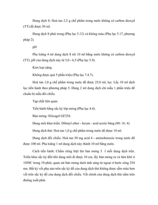 Dung dịch S: Hoà tan 2,5 g chế phẩm trong nước không có carbon dioxyd 
(TT) để được 50 ml. 
Dung dịch S phải trong (Phụ lục 5.12) và không màu (Phụ lục 5.17, phương 
pháp 2). 
pH 
Pha loãng 4 ml dung dịch S tới 10 ml bằng nước không có carbon dioxyd 
(TT). pH của dung dịch này từ 5,0 - 6,5 (Phụ lục 5.9). 
Kim loại nặng 
Không được quá 5 phần triệu (Phụ lục 7.4.7). 
Hoà tan 1,0 g chế phẩm trong nước để được 25,0 ml, lọc. Lấy 10 ml dịch 
lọc tiến hành theo phương pháp 5. Dùng 2 ml dung dịch chì mẫu 1 phần triệu để 
chuẩn bị mẫu đối chiếu. 
Tạp chất liên quan 
Tiến hành bằng sắc ký lớp mỏng (Phụ lục 4.4). 
Bản mỏng: Silicagel GF254. 
Dung môi khai triển: Dibutyl ether - hexan - acid acetic băng (80: 16: 4). 
Dung dịch thử: Hoà tan 1,0 g chế phẩm trong nước để được 10 ml. 
Dung dịch đối chiếu: Hoà tan 50 mg acid 4 - aminobenzoic trong nước để 
được 100 ml. Pha loãng 1 ml dung dịch này thành 10 ml bằng nước. 
Cách tiến hành: Chấm riêng biệt lên bản mỏng 5 l mỗi dung dịch trên. 
Triển khai sắc ký đến khi dung môi đi được 10 cm, lấy bản mỏng ra và làm khô ở 
1050C trong 10 phút, quan sát bản mỏng dưới ánh sáng tử ngoại ở bước sóng 254 
nm. Bất kỳ vết phụ nào trên sắc ký đồ của dung dịch thử không được sẫm màu hơn 
vết trên sắc ký đồ của dung dịch đối chiếu. Vết chính của dung dịch thử nằm trên 
đường xuất phát. 
 