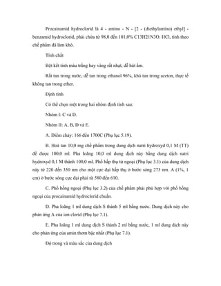 Procainamid hydroclorid là 4 - amino - N - [2 - (diethylamino) ethyl] - 
benzamid hydroclorid, phải chứa từ 98,0 đến 101,0% C13H21N3O. HCl, tính theo 
chế phẩm đã làm khô. 
Tính chất 
Bột kết tinh màu trắng hay vàng rất nhạt, dễ hút ẩm. 
Rất tan trong nước, dễ tan trong ethanol 96%, khó tan trong aceton, thực tế 
không tan trong ether. 
Định tính 
Có thể chọn một trong hai nhóm định tính sau: 
Nhóm I: C và D. 
Nhóm II: A, B, D và E. 
A. Điểm chảy: 166 đến 1700C (Phụ lục 5.19). 
B. Hoà tan 10,0 mg chế phẩm trong dung dịch natri hydroxyd 0,1 M (TT) 
để được 100,0 ml. Pha loãng 10,0 ml dung dịch này bằng dung dịch natri 
hydroxyd 0,1 M thành 100,0 ml. Phổ hấp thụ tử ngoại (Phụ lục 3.1) của dung dịch 
này từ 220 đến 350 nm cho một cực đại hấp thụ ở bước sóng 273 nm. A (1%, 1 
cm) ở bước sóng cực đại phải từ 580 đến 610. 
C. Phổ hồng ngoại (Phụ lục 3.2) của chế phẩm phải phù hợp với phổ hồng 
ngoại của procainamid hydroclorid chuẩn. 
D. Pha loãng 1 ml dung dịch S thành 5 ml bằng nước. Dung dịch này cho 
phản ứng A của ion clorid (Phụ lục 7.1). 
E. Pha loãng 1 ml dung dịch S thành 2 ml bằng nước, 1 ml dung dịch này 
cho phản ứng của amin thơm bậc nhất (Phụ lục 7.1). 
Độ trong và màu sắc của dung dịch 
 