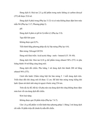 Dung dịch S: Hoà tan 2,5 g chế phẩm trong nước không có carbon dioxyd 
(TT) để được 25,0 ml. 
Dung dịch S phải trong (Phụ lục 5.12) và có màu không được đậm hơn màu 
mẫu N6 (Phụ lục 5.17, Phương pháp 2). 
pH 
Dung dịch S phải có pH từ 5,6 đến 6,3 (Phụ lục 5.9). 
Tạp chất liên quan 
Không được quá 0,5%. 
Tiến hành bằng phương pháp sắc ký lớp mỏng (Phụ lục 4.4). 
Bản mỏng: Silicagel GF254. 
Dung môi khai triển: Acid acetic băng - nước - butanol (15: 30: 60). 
Dung dịch thử: Hoà tan 0,10 g chế phẩm trong ethanol 96% (TT) và pha 
loãng thành 10 ml bằng cùng dung môi. 
Dung dịch đối chiếu: Pha loãng 1 ml dung dịch thử thành 200 ml bằng 
ethanol 96% (TT). 
Cách tiến hành: Chấm riêng biệt lên bản mỏng 5 l mỗi dung dịch trên. 
Triển khai đến khi dung môi đi được 12 cm. Để khô bản mỏng trong luồng khí 
lạnh. Quan sát dưới ánh sáng tử ngoại ở bước sóng 254 nm. 
Trên sắc ký đồ, bất kỳ vết phụ nào của dung dịch thử cũng không được đậm 
màu hơn vết của dung dịch đối chiếu. 
Kim loại nặng 
Không được quá 20 phần triệu (Phụ lục 7.4.7). 
Cân 1,0 g chế phẩm và tiến hành theo phương pháp 3. Dùng 2 ml dung dịch 
chì mẫu 10 phần triệu để chuẩn bị mẫu đối chiếu. 
 