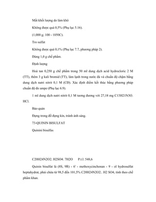 Mất khối lượng do làm khô 
Không được quá 0,5% (Phụ lục 5.16). 
(1,000 g; 100 - 1050C). 
Tro sulfat 
Không được quá 0,1% (Phụ lục 7.7, phương pháp 2). 
Dùng 1,0 g chế phẩm. 
Định lượng 
Hoà tan 0,250 g chế phẩm trong 50 ml dung dịch acid hydrocloric 2 M 
(TT), thêm 3 g kali bromid (TT), làm lạnh trong nước đá và chuẩn độ chậm bằng 
dung dịch natri nitrit 0,1 M (CĐ). Xác định điểm kết thúc bằng phương pháp 
chuẩn độ đo ampe (Phụ lục 6.9). 
1 ml dung dịch natri nitrit 0,1 M tương đương với 27,18 mg C13H21N3O. 
HCl. 
Bảo quản 
Đựng trong đồ đựng kín, tránh ánh sáng. 
73-QUININ BISULFAT 
Quinini bisulfas 
C20H24N2O2. H2SO4. 7H2O P.t.l: 548,6 
Quinin bisulfat là (8S, 9R) - 6' - methoxycinchonan - 9 - ol hydrosulfat 
heptahydrat, phải chứa từ 98,5 đến 101,5% C20H24N2O2.. H2 SO4, tính theo chế 
phẩm khan. 
 