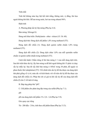 Tính chất 
Tinh thể không màu hay bột kết tinh trắng, không mùi, vị đắng, lên hoa 
ngoài không khí khô. Dễ tan trong nước, hơi tan trong ethanol 96%. 
Định tính 
A. Phương pháp sắc ký lớp mỏng (Phụ lục 4.4). 
Bản mỏng: Silicagel G. 
Dung môi khai triển: Diethylamin - ether - toluen (15: 36: 60). 
Dung dịch thử: Dung dịch chế phẩm 1,0% trong methanol (TT). 
Dung dịch đối chiếu (1): Dung dịch quinin sulfat chuẩn 1,0% trong 
methanol (TT). 
Dung dịch đối chiếu (2): Dung dịch chứa 1,0% của mỗi quinidin sulfat 
chuẩn và quinin sulfat chuẩn trong methanol (TT). 
Cách tiến hành: Chấm riêng rẽ lên bản mỏng 4 l của mỗi dung dịch trên. 
Sau khi triển khai sắc ký, lấy bản mỏng ra để khô ngoài không khí 15 phút và chạy 
sắc ký nhắc lại. Sau đó sấy khô bản mỏng ở 105oC trong 30 phút, để nguội và 
phun thuốc thử iodoplatinat (TT). Vết chính trên sắc ký đồ thu được của dung dịch 
thử phải giống về vị trí, màu sắc và kích thước với vết trên sắc ký đồ thu được của 
dung dịch đối chiếu (1). Phép thử chỉ có giá trị khi sắc ký đồ của dung dịch đối 
chiếu (2) cho 2 vết tách rõ ràng. 
B. Đáp ứng phép thử "pH". 
C. Chế phẩm cho phản ứng đặc trưng của sulfat (Phụ lục 7.1). 
pH 
pH của dung dịch chế phẩm 1%: 2,8 - 3,4 (Phụ lục 5.9). 
Góc quay cực riêng 
Từ - 208 đến - 216o, tính theo chế phẩm khan (Phụ lục 5.13). 
 