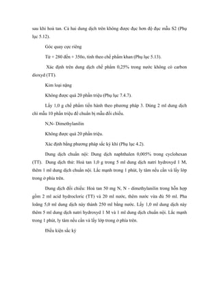 sau khi hoà tan. Cả hai dung dịch trên không được đục hơn độ đục mẫu S2 (Phụ 
lục 5.12). 
Góc quay cực riêng 
Từ + 280 đến + 350o, tính theo chế phẩm khan (Phụ lục 5.13). 
Xác định trên dung dịch chế phẩm 0,25% trong nước không có carbon 
dioxyd (TT). 
Kim loại nặng 
Không được quá 20 phần triệu (Phụ lục 7.4.7). 
Lấy 1,0 g chế phẩm tiến hành theo phương pháp 3. Dùng 2 ml dung dịch 
chì mẫu 10 phần triệu để chuẩn bị mẫu đối chiếu. 
N,N- Dimethylanilin 
Không được quá 20 phần triệu. 
Xác định bằng phương pháp sắc ký khí (Phụ lục 4.2). 
Dung dịch chuẩn nội: Dung dịch naphthalen 0,005% trong cyclohexan 
(TT). Dung dịch thử: Hoà tan 1,0 g trong 5 ml dung dịch natri hydroxyd 1 M, 
thêm 1 ml dung dịch chuẩn nội. Lắc mạnh trong 1 phút, ly tâm nếu cần và lấy lớp 
trong ở phía trên. 
Dung dịch đối chiếu: Hoà tan 50 mg N, N - dimethylanilin trong hỗn hợp 
gồm 2 ml acid hydrocloric (TT) và 20 ml nước, thêm nước vừa đủ 50 ml. Pha 
loãng 5,0 ml dung dịch này thành 250 ml bằng nước. Lấy 1,0 ml dung dịch này 
thêm 5 ml dung dịch natri hydroxyd 1 M và 1 ml dung dịch chuẩn nội. Lắc mạnh 
trong 1 phút, ly tâm nếu cần và lấy lớp trong ở phía trên. 
Điều kiện sắc ký 
 