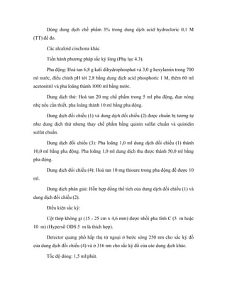 Dùng dung dịch chế phẩm 3% trong dung dịch acid hydrocloric 0,1 M 
(TT) để đo. 
Các alcaloid cinchona khác 
Tiến hành phương pháp sắc ký lỏng (Phụ lục 4.3). 
Pha động: Hoà tan 6,8 g kali dihydrophosphat và 3,0 g hexylamin trong 700 
ml nước, điều chỉnh pH tới 2,8 bằng dung dịch acid phosphoric 1 M, thêm 60 ml 
acetonitril và pha loãng thành 1000 ml bằng nước. 
Dung dịch thử: Hoà tan 20 mg chế phẩm trong 5 ml pha động, đun nóng 
nhẹ nếu cần thiết, pha loãng thành 10 ml bằng pha động. 
Dung dịch đối chiếu (1) và dung dịch đối chiếu (2) được chuẩn bị tương tự 
như dung dịch thử nhưng thay chế phẩm bằng quinin sulfat chuẩn và quinidin 
sulfat chuẩn. 
Dung dịch đối chiếu (3): Pha loãng 1,0 ml dung dịch đối chiếu (1) thành 
10,0 ml bằng pha động. Pha loãng 1,0 ml dung dịch thu được thành 50,0 ml bằng 
pha động. 
Dung dịch đối chiếu (4): Hoà tan 10 mg thioure trong pha động để được 10 
ml. 
Dung dịch phân giải: Hỗn hợp đồng thể tích của dung dịch đối chiếu (1) và 
dung dịch đối chiếu (2). 
Điều kiện sắc ký: 
Cột thép không gỉ (15 - 25 cm x 4,6 mm) được nhồi pha tĩnh C (5 m hoặc 
10 m) (Hypersil ODS 5 m là thích hợp). 
Detector quang phổ hấp thụ tử ngoại ở bước sóng 250 nm cho sắc ký đồ 
của dung dịch đối chiếu (4) và ở 316 nm cho sắc ký đồ của các dung dịch khác. 
Tốc độ dòng: 1,5 ml/phút. 
 
