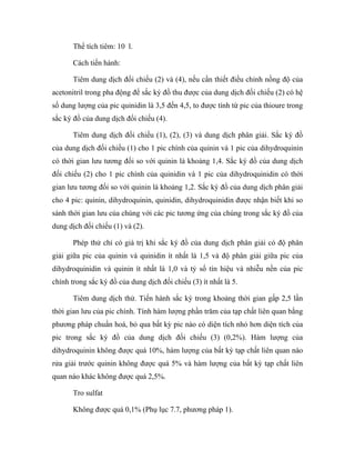 Thể tích tiêm: 10 l. 
Cách tiến hành: 
Tiêm dung dịch đối chiếu (2) và (4), nếu cần thiết điều chỉnh nồng độ của 
acetonitril trong pha động để sắc ký đồ thu được của dung dịch đối chiếu (2) có hệ 
số dung lượng của pic quinidin là 3,5 đến 4,5, to được tính từ pic của thioure trong 
sắc ký đồ của dung dịch đối chiếu (4). 
Tiêm dung dịch đối chiếu (1), (2), (3) và dung dịch phân giải. Sắc ký đồ 
của dung dịch đối chiếu (1) cho 1 pic chính của quinin và 1 pic của dihydroquinin 
có thời gian lưu tương đối so với quinin là khoảng 1,4. Sắc ký đồ của dung dịch 
đối chiếu (2) cho 1 pic chính của quinidin và 1 pic của dihydroquinidin có thời 
gian lưu tương đối so với quinin là khoảng 1,2. Sắc ký đồ của dung dịch phân giải 
cho 4 pic: quinin, dihydroquinin, quinidin, dihydroquinidin được nhận biết khi so 
sánh thời gian lưu của chúng với các pic tương ứng của chúng trong sắc ký đồ của 
dung dịch đối chiếu (1) và (2). 
Phép thử chỉ có giá trị khi sắc ký đồ của dung dịch phân giải có độ phân 
giải giữa pic của quinin và quinidin ít nhất là 1,5 và độ phân giải giữa pic của 
dihydroquinidin và quinin ít nhất là 1,0 và tỷ số tín hiệu và nhiễu nền của pic 
chính trong sắc ký đồ của dung dịch đối chiếu (3) ít nhất là 5. 
Tiêm dung dịch thử. Tiến hành sắc ký trong khoảng thời gian gấp 2,5 lần 
thời gian lưu của pic chính. Tính hàm lượng phần trăm của tạp chất liên quan bằng 
phương pháp chuẩn hoá, bỏ qua bất kỳ pic nào có diện tích nhỏ hơn diện tích của 
pic trong sắc ký đồ của dung dịch đối chiếu (3) (0,2%). Hàm lượng của 
dihydroquinin không được quá 10%, hàm lượng của bất kỳ tạp chất liên quan nào 
rửa giải trước quinin không được quá 5% và hàm lượng của bất kỳ tạp chất liên 
quan nào khác không được quá 2,5%. 
Tro sulfat 
Không được quá 0,1% (Phụ lục 7.7, phương pháp 1). 
 