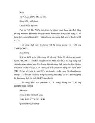 Nước 
Từ 19,0 đến 25,0% (Phụ lục 6.6). 
Dùng 0,20 g chế phẩm. 
Cation chuẩn độ được 
Phải từ 75,3 đến 79,6%, tính theo chế phẩm khan, được xác định bằng 
phương pháp sau: Thêm vào dung dịch nước đã thu được ở mục định lượng 0,1 ml 
dung dịch phenolphtalein (CT) và định lượng bằng dung dịch acid hydrocloric 0,1 
N (CĐ). 
1 ml dung dịch natri hydroxyd 0,1 N tương đương với 16,32 mg 
C20H26N2O2 2+ 
Định lượng 
Hoà tan 0,450 g chế phẩm trong 15 ml nước. Thêm 25 ml dung dịch natri 
hydroxyd 0,1 M (TT) và chiết bằng cloroform 3 lần, mỗi lần 25 ml. Tập trung dịch 
chiết cloroform và rửa bằng 20 ml nước. Gộp các dung dịch nước thu được để đem 
thử cation chuẩn độ được. Làm khan dịch chiết cloroform bằng natri sulfat khan 
(TT), bốc hơi tới khô ở áp suất 2kPa, hoà tan cắn còn lại trong 50 ml acid acetic 
khan (TT). Tiến hành chuẩn độ trong môi trường khan (Phụ lục 6.13. Phương pháp 
1), dùng dung dịch tím tinh thể (CT) làm chỉ thị. 
1 ml dung dịch acid percloric 0,1 N tương đương với 21,13 mg 
C20H24N2O2. H2SO4. 
Bảo quản 
Trong lọ kín, tránh ánh sáng. 
74-QUININ HYDROCLORID 
Quinini hydrochloridum 
 