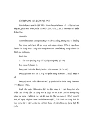 C20H24N2O2. HCl. 2H2O P.t.l: 396,9 
Quinin hydroclorid là (8S, 9R) - 6'- methoxycinchonan - 9 - ol hydroclorid 
dihydrat, phải chứa từ 99,0 đến 101,0% C20H24N2O2. HCl, tính theo chế phẩm 
đã làm khô. 
Tính chất 
Tinh thể hình kim không màu hay bột kết tinh trắng, không mùi, vị rất đắng 
Tan trong nước lạnh, dễ tan trong nước nóng, ethanol 96% và cloroform, 
rất khó tan trong ether. Dung dịch trong cloroform có thể không trong suốt do tạo 
thành các giọt nước. 
Định tính 
A. Tiến hành phương pháp sắc ký lớp mỏng (Phụ lục 4.4). 
Bản mỏng: Silicagel G. 
Dung môi khai triển: Diethylamin - ether - toluen (10: 24: 40). 
Dung dịch thử: Hoà tan 0,10 g chế phẩm trong methanol (TT) để được 10 
ml. 
Dung dịch đối chiếu: Hoà tan 0,10 g quinin sulfat chuẩn trong methanol 
(TT) để được 10 ml. 
Cách tiến hành: Chấm riêng biệt lên bản mỏng 4 l mỗi dung dịch trên. 
Triển khai sắc ký đến khi dung môi đi được 15 cm. Làm khô bản mỏng bằng 
luồng khí trong 15 phút và chạy sắc ký nhắc lại. Sấy bản mỏng ở 105oC trong 30 
phút, để nguội và phun thuốc thử iodoplatinat (TT). Vết chính của dung dịch thử 
phải tương tự về vị trí, màu sắc và kích thước với vết chính của dung dịch đối 
chiếu. 
 